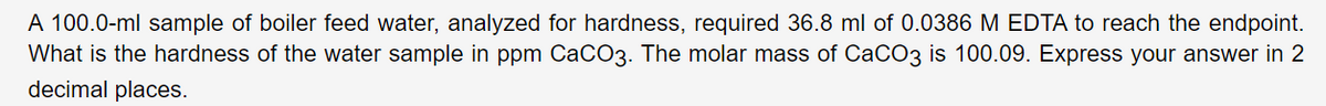 A 100.0-ml sample of boiler feed water, analyzed for hardness, required 36.8 ml of 0.0386 M EDTA to reach the endpoint.
What is the hardness of the water sample in ppm CaCO3. The molar mass of CaCO3 is 100.09. Express your answer in 2
decimal places.