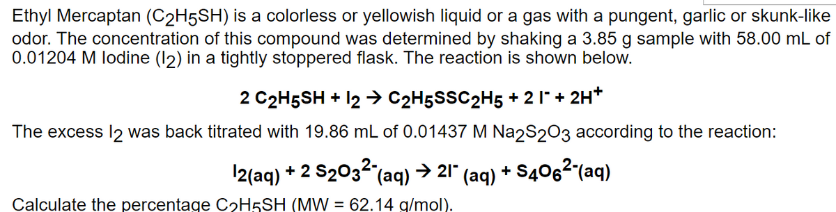 Ethyl Mercaptan (C₂H5SH) is a colorless or yellowish liquid or a gas with a pungent, garlic or skunk-like
odor. The concentration of this compound was determined by shaking a 3.85 g sample with 58.00 mL of
0.01204 M lodine (12) in a tightly stoppered flask. The reaction is shown below.
2 C2H5SH + 12 → C2H5SSC2H5 +2 I¯ + 2H+
The excess 12 was back titrated with 19.86 mL of 0.01437 M Na2S2O3 according to the reaction:
12(aq) + 2 S₂032 (aq) → 21" (aq) +S406²-(aq)
Calculate the percentage C₂H5SH (MW = 62.14 g/mol).