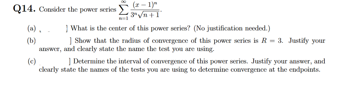 Q14. Consider the power series
(a).
(b)
n=1
(x - 1)n
3n √√n +1
What is the center of this power series? (No justification needed.)
] Show that the radius of convergence of this power series is R = 3. Justify your
answer, and clearly state the name the test you are using.
(c)
] Determine the interval of convergence of this power series. Justify your answer, and
clearly state the names of the tests you are using to determine convergence at the endpoints.