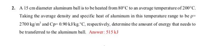 2. A 15 cm diameter aluminum ball is to be heated from 80°C to an average temperature of 200°C.
Taking the average density and specific heat of aluminum in this temperature range to be p=
2700 kg/m³ and Cp= 0.90 kJ/kg.°C, respectively, determine the amount of energy that needs to
be transferred to the aluminum ball. Answer: 515 kJ