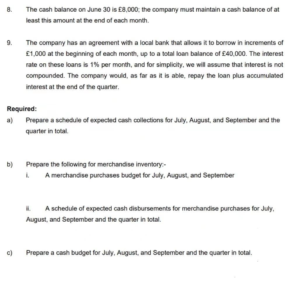 8.
The cash balance on June 30 is £8,000; the company must maintain a cash balance of at
least this amount at the end of each month.
9.
The company has an agreement with a local bank that allows it to borrow in increments of
£1,000 at the beginning of each month, up to a total loan balance of £40,000. The interest
rate on these loans is 1% per month, and for simplicity, we will assume that interest is not
compounded. The company would, as far as it is able, repay the loan plus accumulated
interest at the end of the quarter.
Required:
a)
Prepare a schedule of expected cash collections for July, August, and September and the
quarter in total.
b)
Prepare the following for merchandise inventory:-
i.
A merchandise purchases budget for July, August, and September
ii.
A schedule of expected cash disbursements for merchandise purchases for July,
August, and September and the quarter in total.
c)
Prepare a cash budget for July, August, and September and the quarter in total.