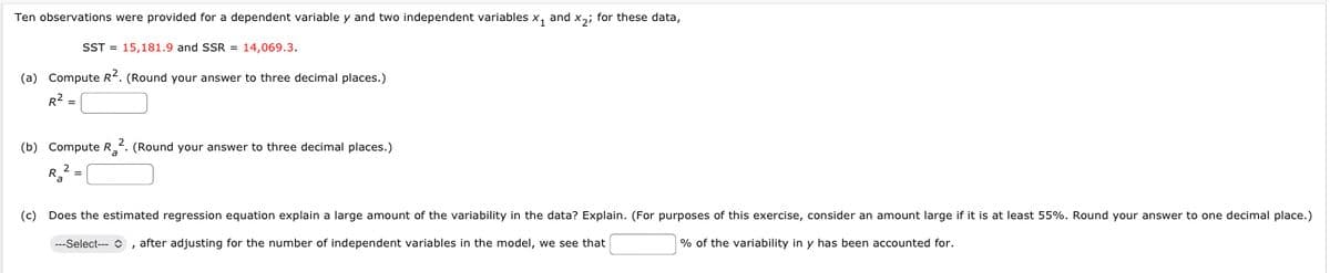 Ten observations were provided for a dependent variable y and two independent variables x₁ and x₂; for these data,
SST = 15,181.9 and SSR = 14,069.3.
(a) Compute R². (Round your answer to three decimal places.)
R²
(b) Compute R₂2. (Round your answer to three decimal places.)
R2 =
Ka
(c) Does the estimated regression equation explain a large amount of the variability in the data? Explain. (For purposes of this exercise, consider an amount large if it is at least 55%. Round your answer to one decimal place.)
---Select---, after adjusting for the number of independent variables in the model, we see that
% of the variability in y has been accounted for.