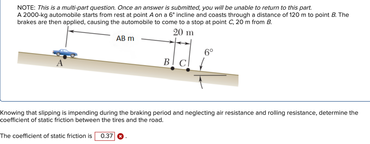 NOTE: This is a multi-part question. Once an answer is submitted, you will be unable to return to this part.
A 2000-kg automobile starts from rest at point A on a 6° incline and coasts through a distance of 120 m to point B. The
brakes are then applied, causing the automobile to come to a stop at point C, 20 m from B.
20 m
A
AB m
6°
The coefficient of static friction is 0.37 X
BI CI
cl ↓
Knowing that slipping is impending during the braking period and neglecting air resistance and rolling resistance, determine the
coefficient of static friction between the tires and the road.