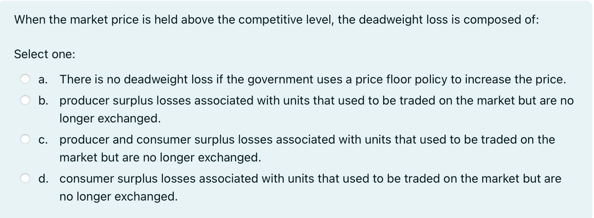 When the market price is held above the competitive level, the deadweight loss is composed of:
Select one:
a.
There is no deadweight loss if the government uses a price floor policy to increase the price.
b. producer surplus losses associated with units that used to be traded on the market but are no
longer exchanged.
c. producer and consumer surplus losses associated with units that used to be traded on the
market but are no longer exchanged.
d. consumer surplus losses associated with units that used to be traded on the market but are
no longer exchanged.