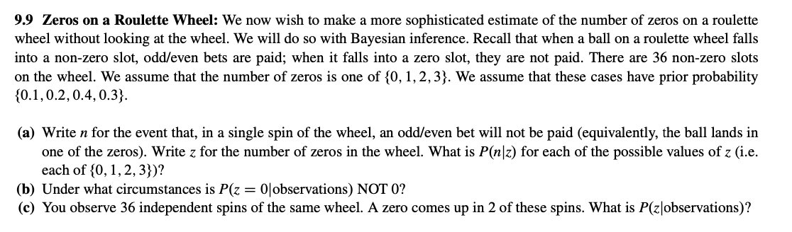9.9 Zeros on a Roulette Wheel: We now wish to make a more sophisticated estimate of the number of zeros on a roulette
wheel without looking at the wheel. We will do so with Bayesian inference. Recall that when a ball on a roulette wheel falls
into a non-zero slot, odd/even bets are paid; when it falls into a zero slot, they are not paid. There are 36 non-zero slots
on the wheel. We assume that the number of zeros is one of {0, 1, 2, 3}. We assume that these cases have prior probability
{0.1,0.2, 0.4, 0.3}.
(a) Write n for the event that, in a single spin of the wheel, an odd/even bet will not be paid (equivalently, the ball lands in
one of the zeros). Write z for the number of zeros in the wheel. What is P(n|z) for each of the possible values of z (i.e.
each of (0, 1, 2, 3})?
(b) Under what circumstances is P(z = 0|observations) NOT 0?
(c) You observe 36 independent spins of the same wheel. A zero comes up in 2 of these spins. What is P(z|observations)?
