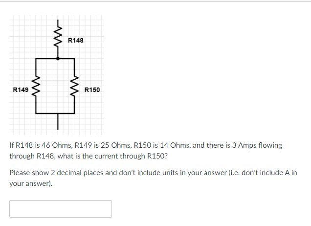 R148
R149
R150
If R148 is 46 Ohms, R149 is 25 Ohms, R150 is 14 Ohms, and there is 3 Amps flowing
through R148, what is the current through R150?
Please show 2 decimal places and don't include units in your answer (i.e. don't include A in
your answer).
