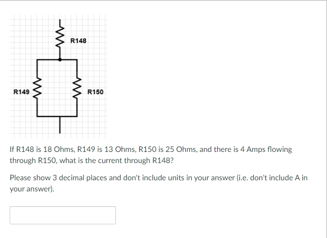 R148
R149
R150
If R148 is 18 Ohms, R149 is 13 Ohms, R150 is 25 Ohms, and there is 4 Amps flowing
through R150, what is the current through R148?
Please show 3 decimal places and don't include units in your answer (i.e. don't include A in
your answer).
