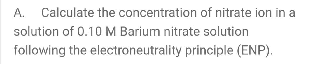 A.
Calculate the concentration of nitrate ion in a
solution of 0.10 M Barium nitrate solution
following the electroneutrality principle (ENP).
