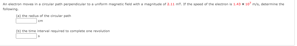 An electron moves in a circular path perpendicular to a uniform magnetic field with a magnitude of 2.11 mT. If the speed of the electron is 1.43 x 107 m/s, determine the
following.
(a) the radius of the circular path
cm
(b) the time interval required to complete one revolution
