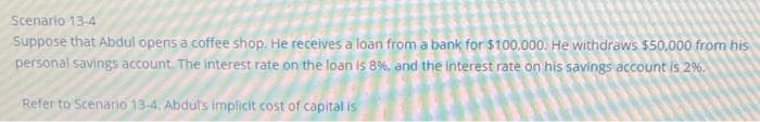 Scenario 13-4
Suppose that Abdul opens a coffee shop. He receives a loan from a bank for $100.000. He withdraws $50,000 from his
personal savings account. The interest rate on the loan is 8%, and the interest rate on his savings account is 2%.
Refer to Scenario 13-4. Abdul's implicit cost of capital is