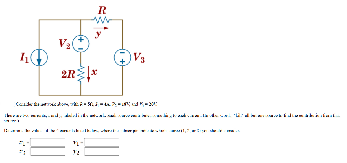 I₁
V₂
x1 =
x3 =
R
www
y
2R↓x
Consider the network above, with R = 5Q, I₁ = 4A, V₂ = 18V, and V3 = 20V.
There are two currents, x and y, labeled in the network. Each source contributes something to each current. (In other words, "kill" all but one source to find the contribution from that
source.)
Determine the values of the 4 currents listed below, where the subscripts indicate which source (1, 2, or 3) you should consider.
y₁ =
y2 =
V3