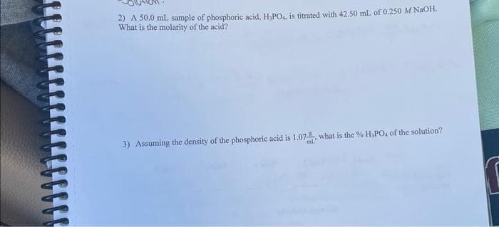 2) A 50.0 mL sample of phosphoric acid, H₂PO4, is titrated with 42.50 mL of 0.250 M NaOH.
What is the molarity of the acid?
3) Assuming the density of the phosphoric acid is 1.07, what is the % H₂PO, of the solution?