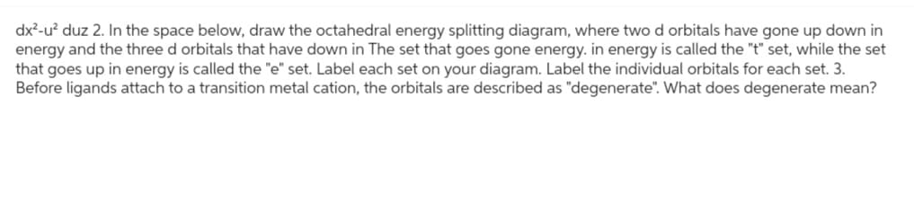 dx²-u² duz 2. In the space below, draw the octahedral energy splitting diagram, where two d orbitals have gone up down in
energy and the three d orbitals that have down in The set that goes gone energy. in energy is called the "t" set, while the set
that goes up in energy is called the "e" set. Label each set on your diagram. Label the individual orbitals for each set. 3.
Before ligands attach to a transition metal cation, the orbitals are described as "degenerate". What does degenerate mean?