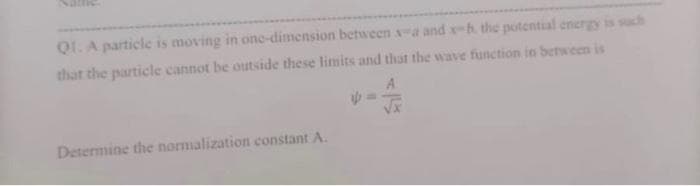 Q1. A particle is moving in one-dimension between s-a and x-h the potential energy is such
that the particle cannot be outside these limits and that the wave function in between is
Determine the normalization constant A.