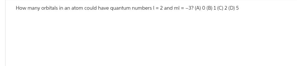 How many orbitals in an atom could have quantum numbers | = 2 and ml = -3? (A) 0 (B) 1 (C) 2 (D) 5