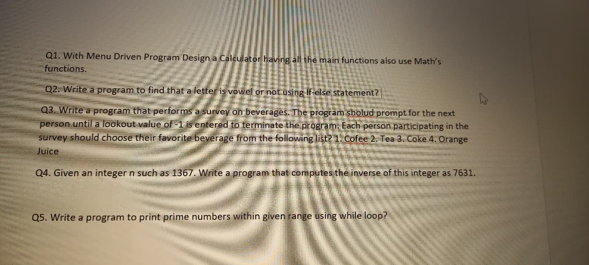 Q1. With Menu Driven Program Design a Calculator having all the main functions also use Math's
functions.
Q2. Write a program to find that a letter is vowel or not using If-else statement?
Q3. Write a program that performs a survey on beverages. The program sholud prompt for the next
person untila lookout value of -1 is entered to terminate the program. Each person participating in the
survey should choose their favorite beverage from the following list? 1. Cofee 2. Tea 3. Coke 4. Orange
Juice
Q4. Given an integer n such as 1367. Write a program that computes the inverse of this integer as 7631.
Q5. Write a program to print prime numbers within given range using while loop?
