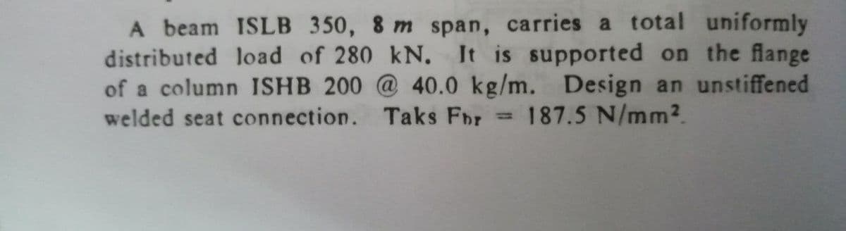 A beam ISLB 350, 8 m span, carries a total uniformly
distributed load of 280 kN. It is supported on the flange
of a column ISHB 200 @ 40.0 kg/m. Design an unstiffened
welded seat connection. Taks Fbr
187.5 N/mm2.
%3D
