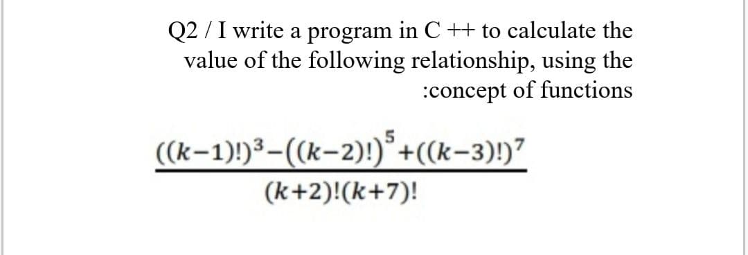 Q2 /I write a program in C ++ to calculate the
value of the following relationship, using the
:concept of functions
((k-1))³-(k-2)!)*+((k-3)!)?
(k+2)!(k+7)!

