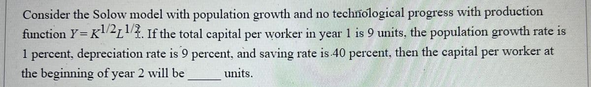 Consider the Solow model with population growth and no technological progress with production
function Y=K1/2 1/2. If the total capital per worker in year 1 is 9 units, the population growth rate is
1 percent, depreciation rate is 9 percent, and saving rate is 40 percent, then the capital per worker at
the beginning of year 2 will be
units.