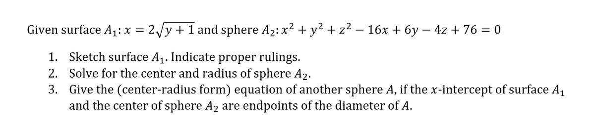 Given surface A₁: x = 2√√y + 1 and sphere A₂: x² + y² + z² − 16x + 6y - 4z + 76 = 0
1. Sketch surface A₁. Indicate proper rulings.
2. Solve for the center and radius of sphere A₂.
3. Give the (center-radius form) equation of another sphere A, if the x-intercept of surface A₁
and the center of sphere A₂ are endpoints of the diameter of A.