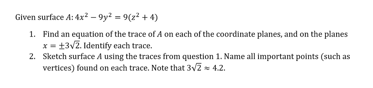 9(z² + 4)
1. Find an equation of the trace of A on each of the coordinate planes, and on the planes
X = +3√2. Identify each trace.
2.
Sketch surface A using the traces from question 1. Name all important points (such as
vertices) found on each trace. Note that 3√2≈ 4.2.
Given surface A: 4x² – 9y²
=