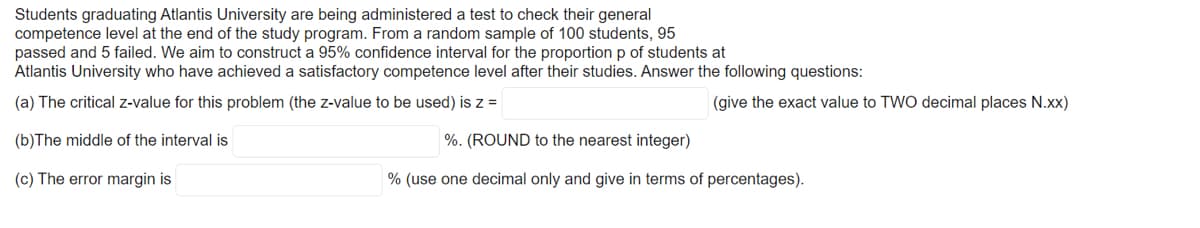 Students graduating Atlantis University are being administered a test to check their general
competence level at the end of the study program. From a random sample of 100 students, 95
passed and 5 failed. We aim to construct a 95% confidence interval for the proportion p of students at
Atlantis University who have achieved a satisfactory competence level after their studies. Answer the following questions:
(a) The critical z-value for this problem (the z-value to be used) is z =
(give the exact value to TWO decimal places N.xx)
(b)The middle of the interval is
%. (ROUND to the nearest integer)
(c) The error margin is
% (use one decimal only and give in terms of percentages).
