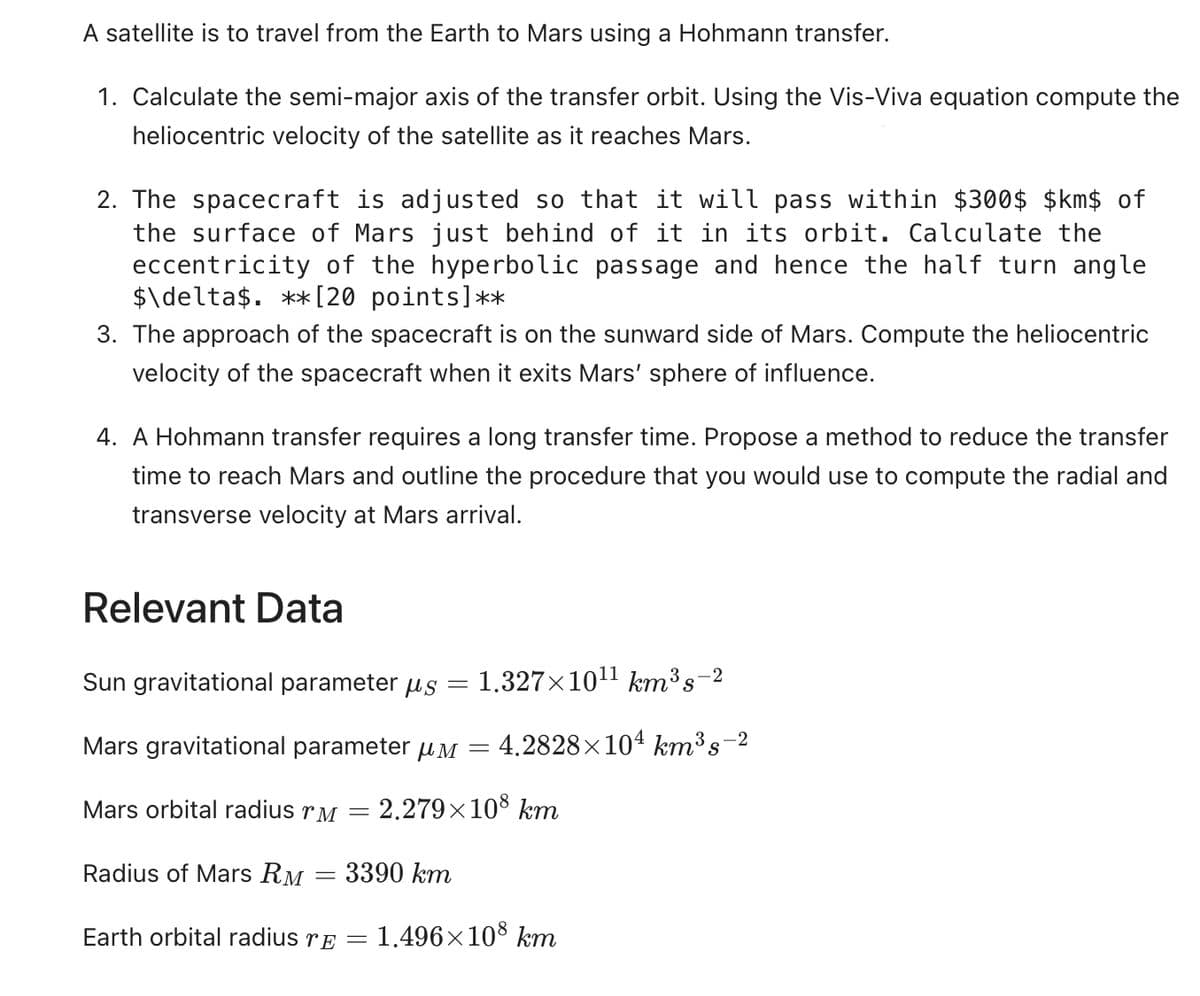 A satellite is to travel from the Earth to Mars using a Hohmann transfer.
1. Calculate the semi-major axis of the transfer orbit. Using the Vis-Viva equation compute the
heliocentric velocity of the satellite as it reaches Mars.
2. The spacecraft is adjusted so that it will pass within $300$ $km$ of
the surface of Mars just behind of it in its orbit. Calculate the
eccentricity of the hyperbolic passage and hence the half turn angle
$\delta$. **[20 points]**
3. The approach of the spacecraft is on the sunward side of Mars. Compute the heliocentric
velocity of the spacecraft when it exits Mars' sphere of influence.
4. A Hohmann transfer requires a long transfer time. Propose a method to reduce the transfer
time to reach Mars and outline the procedure that you would use to compute the radial and
transverse velocity at Mars arrival.
Relevant Data
Sun gravitational parameter us = 1.327×10¹¹ km³ s¯ -2
=
Mars gravitational parameter μM
Mars orbital radius r = 2.279×108 km
Radius of Mars RM
-
3390 km
=
= 4.2828×104 km³s-2
Earth orbital radius TE =
= 1.496×108 km