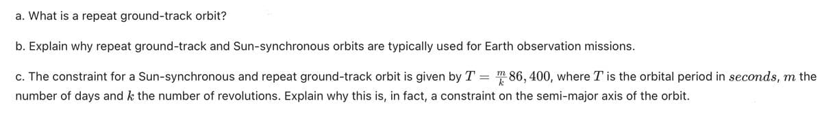 a. What is a repeat ground-track orbit?
b. Explain why repeat ground-track and Sun-synchronous orbits are typically used for Earth observation missions.
=
c. The constraint for a Sun-synchronous and repeat ground-track orbit is given by T 86, 400, where T is the orbital period in seconds, m the
number of days and k the number of revolutions. Explain why this is, in fact, a constraint on the semi-major axis of the orbit.
m