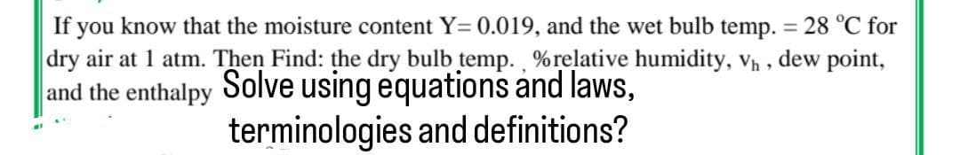 If you know that the moisture content Y=0.019, and the wet bulb temp. = 28 °C for
dry air at 1 atm. Then Find: the dry bulb temp., % relative humidity, V₁,
dew
point,
and the enthalpy Solve using equations and laws,
terminologies and definitions?