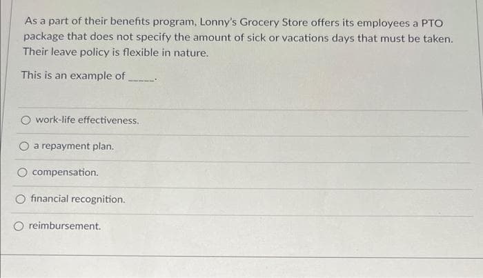 As a part of their benefits program, Lonny's Grocery Store offers its employees a PTO
package that does not specify the amount of sick or vacations days that must be taken.
Their leave policy is flexible in nature.
This is an example of
O work-life effectiveness.
a repayment plan.
compensation.
O financial recognition.
reimbursement.
