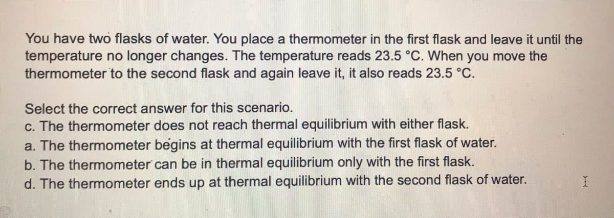 You have two flasks of water. You place a thermometer in the first flask and leave it until the
temperature no longer changes. The temperature reads 23.5 °C. When you move the
thermometer to the second flask and again leave it, it also reads 23.5 °C.
Select the correct answer for this scenario.
c. The thermometer does not reach thermal equilibrium with either flask.
a. The thermometer begins at thermal equilibrium with the first flask of water.
b. The thermometer can be in thermal equilibrium only with the first flask.
d. The thermometer ends up at thermal equilibrium with the second flask of water.