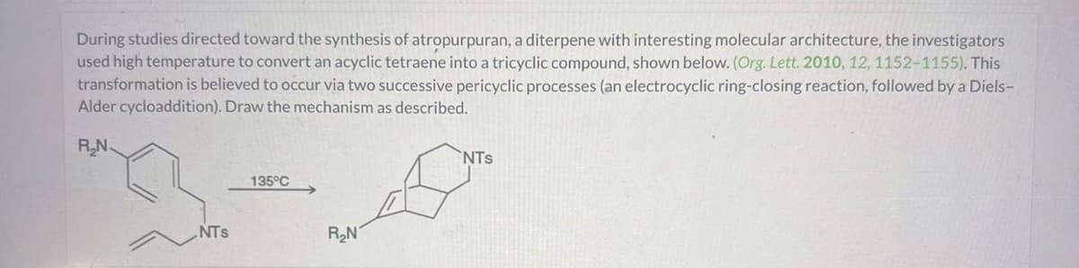 During studies directed toward the synthesis of atropurpuran, a diterpene with interesting molecular architecture, the investigators
used high temperature to convert an acyclic tetraene into a tricyclic compound, shown below. (Org. Lett. 2010, 12, 1152-1155). This
transformation is believed to occur via two successive pericyclic processes (an electrocyclic ring-closing reaction, followed by a Diels-
Alder cycloaddition). Draw the mechanism as described.
R₂N
NTS
135°C
R₂N
NTS