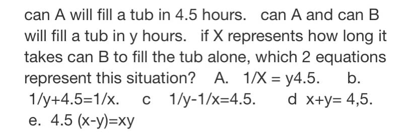 can A will fill a tub in 4.5 hours. can A and can B
will fill a tub in y hours. if X represents how long it
takes can B to fill the tub alone, which 2 equations
represent this situation? A. 1/X =y4.5. b.
c___1/y-1/x=4.5.
d x+y= 4,5.
1/y+4.5=1/x.
e. 4.5 (x-y)=xy