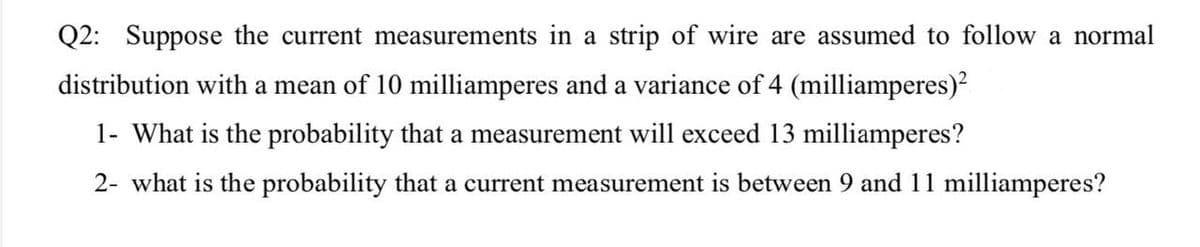 Q2: Suppose the current measurements in a strip of wire are assumed to follow a normal
distribution with a mean of 10 milliamperes and a variance of 4 (milliamperes)²
1- What is the probability that a measurement will exceed 13 milliamperes?
2- what is the probability that a current measurement is between 9 and 11 milliamperes?