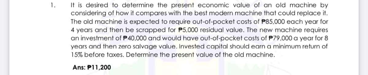 It is desired to determine the present economic value of an old machine by
considering of how it compares with the best modern machine that could replace it.
The old machine is expected to require out-of-pocket costs of P85,000 each year for
4 years and then be scrapped for P5,000 residual value. The new machine requires
an investment of P40,000 and would have out-of-pocket costs of P79,000 a year for 8
years and then zero salvage value. Invested capital should earn a minimum return of
15% before taxes. Determine the present value of the old machine.
1.
Ans: P11,200
