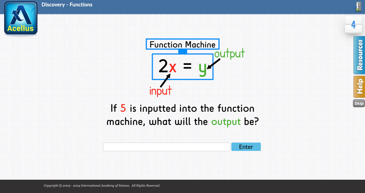 A
Acellus
Discovery - Functions
Function Machine
2x = 4
input
output
If 5 is inputted into the function
machine, what will the output be?
Copyright © 2003 - 2024 International Academy of Science. All Rights Reserved.
Enter
Help Resources
Skip