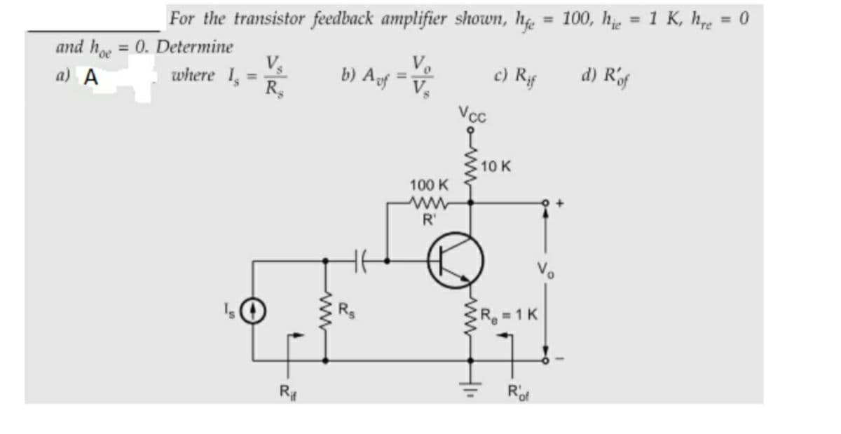 = 100, he = 1 K, h = 0
%3D
%3D
For the transistor feedback amplifier shown, h
and h = 0. Determine
V
where 1,
R,
Ve
b) Agf
c) Rf
d) Rf
%3D
a) A
Vcc
10 K
100 K
R'
R 1 K
R#
ww
