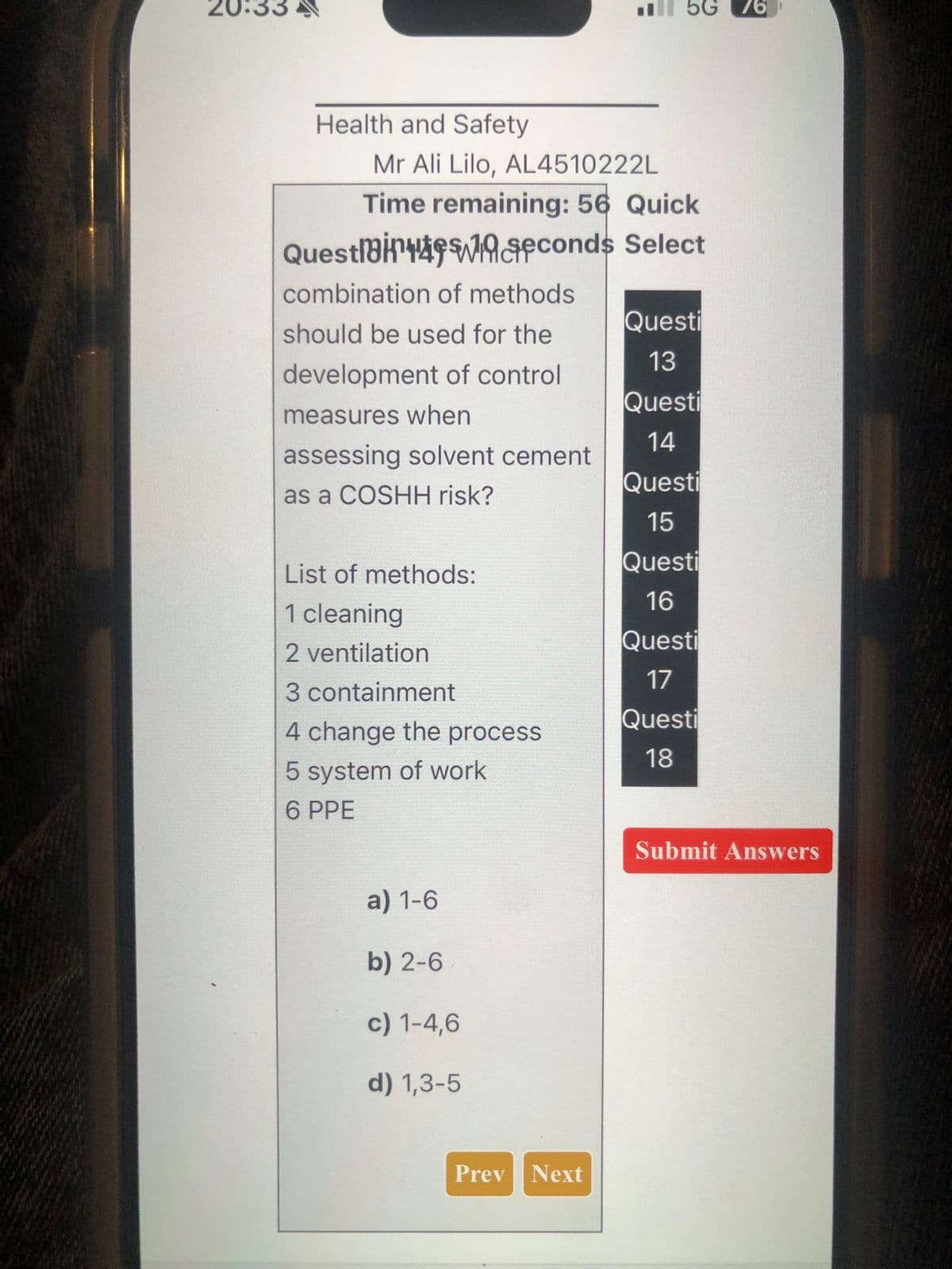 20:33
5G 76
Health and Safety
Mr Ali Lilo, AL4510222L
Time remaining: 56 Quick
Questi
seconds Select
combination of methods
Questi
should be used for the
development of control
measures when
13
Questi
14
assessing solvent cement
Questi
as a COSHH risk?
15
List of methods:
Questi
16
1 cleaning
Questi
2 ventilation
17
3 containment
Questi
4 change the process
18
5 system of work
6 PPE
a) 1-6
b) 2-6
c) 1-4,6
d) 1,3-5
Prev Next
Submit Answers