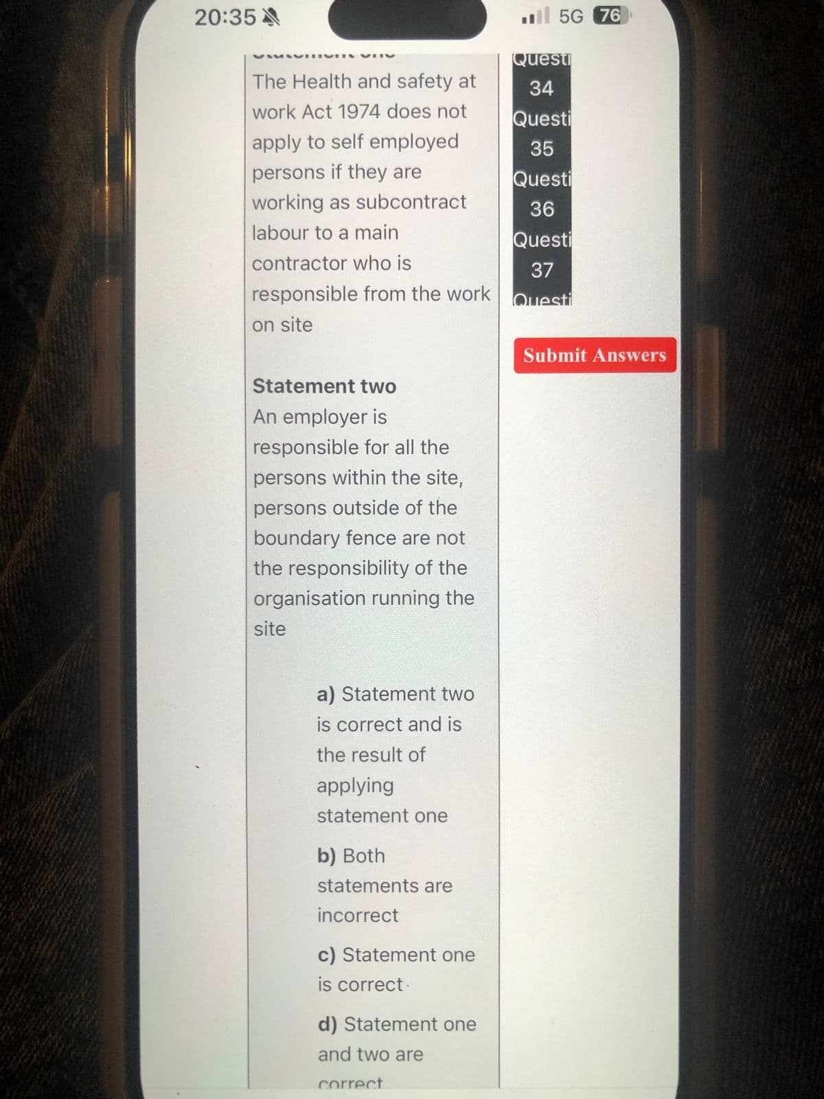 20:35A
The Health and safety at
work Act 1974 does not
5G 76
Questi
34
Questi
apply to self employed
35
persons if they are
Questi
working as subcontract
36
labour to a main
Questi
contractor who is
37
responsible from the work
Questi
on site
Statement two
An employer is
responsible for all the
persons within the site,
persons outside of the
boundary fence are not
the responsibility of the
organisation running the
site
a) Statement two
is correct and is
the result of
applying
statement one
b) Both
statements are
incorrect
c) Statement one
is correct.
d) Statement one
and two are
correct
Submit Answers