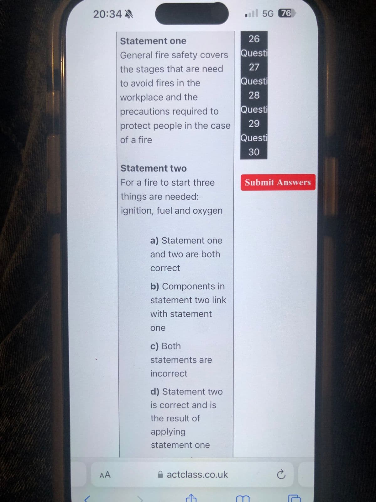 20:34A
AA
ll 5G 76
Statement one
General fire safety covers
the stages that are need.
26
Questi
27
to avoid fires in the
Questi
workplace and the
28
precautions required to
Questi
protect people in the case
29
of a fire
Questi
30
Statement two
For a fire to start three
things are needed:
ignition, fuel and oxygen
a) Statement one
and two are both
correct
b) Components in
statement two link
with statement
one
c) Both
statements are
incorrect
d) Statement two
is correct and is
the result of
applying
statement one
actclass.co.uk
Submit Answers