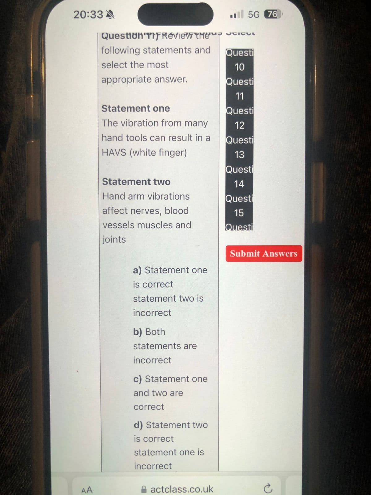 20:33 A
5G 76
Question
Review thep Stitul
following statements and
Questi
select the most
10
appropriate answer.
Questi
11
Statement one
The vibration from many
hand tools can result in a
HAVS (white finger)
Questi
12
Questi
13
Statement two
Hand arm vibrations
Questi
14
Questi
affect nerves, blood
vessels muscles and
15
Questi
joints
a) Statement one
is correct
statement two is
AA
incorrect
b) Both
statements are
incorrect
c) Statement one
and two are
correct
d) Statement two
is correct
statement one is
incorrect
actclass.co.uk
Submit Answers