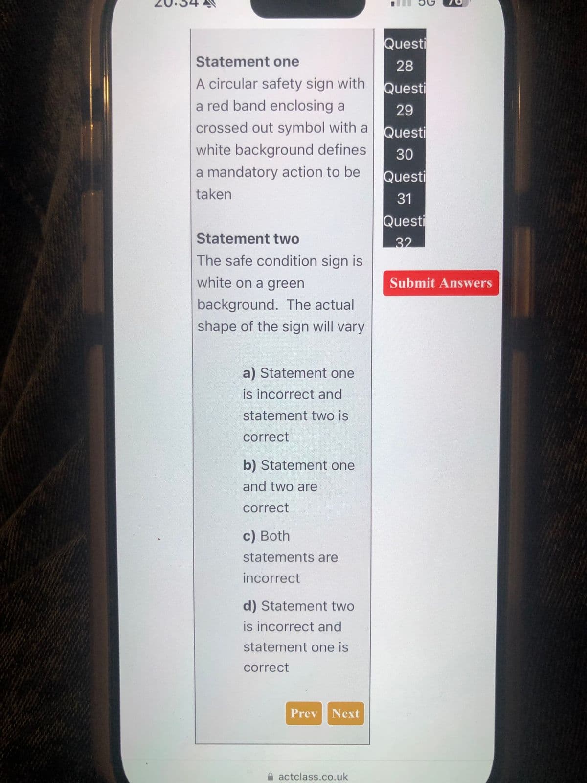 Statement one
A circular safety sign with
a red band enclosing a
crossed out symbol with a
white background defines
a mandatory action to be
taken
Questi
28
Questi
29
Questi
30
Questi
Statement two
The safe condition sign is
white on a green
background. The actual
shape of the sign will vary
a) Statement one
is incorrect and
statement two is
correct
b) Statement one
and two are
correct
c) Both
statements are
incorrect
d) Statement two
is incorrect and
statement one is
correct
Prev Next
actclass.co.uk
31
Questi
32
Submit Answers