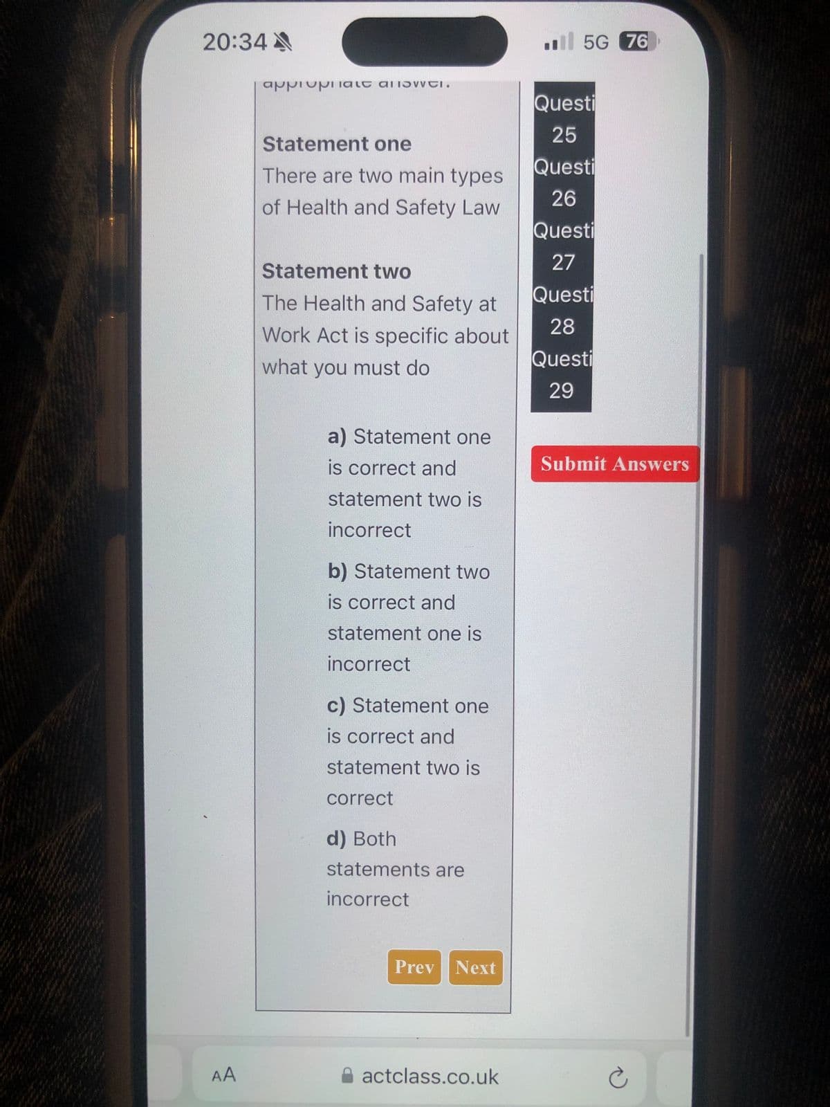 20:34A
appipalt all.
5G 76
Questi
25
Statement one
There are two main types
Questi
26
of Health and Safety Law
Questi
27
Statement two
The Health and Safety at
Work Act is specific about
Questi
28
Questi
what you must do
29
a) Statement one
is correct and
statement two is
incorrect
b) Statement two
is correct and
statement one is
incorrect
c) Statement one
is correct and
statement two is
correct
d) Both
statements are
incorrect
Prev Next
AA
actclass.co.uk
Submit Answers