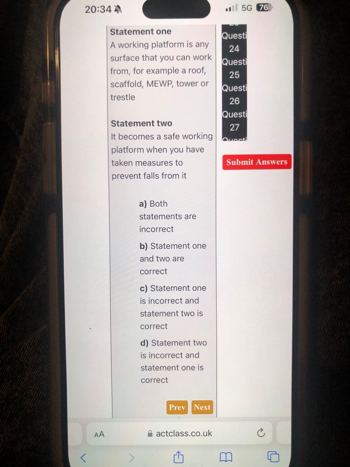 5G 76
20:34
Statement one
A working platform is any
surface that you can work
Questi
24
Questi
from, for example a roof,
scaffold, MEWP, tower or
25
Questi
trestle
26
Questi
Statement two
It becomes a safe working
platform when you have
27
Questi
taken measures to
prevent falls from it
AA
a) Both
statements are
incorrect
b) Statement one
and two are
correct
c) Statement one
is incorrect and
statement two is
correct
d) Statement two
is incorrect and
statement one is
correct
<
Prev Next
Submit Answers
actclass.co.uk
©