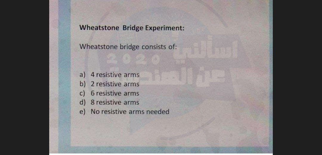 Wheatstone Bridge Experiment:
Wheatstone bridge consists of:
202
a) 4 resistive arms
b) 2 resistive arms
c) 6 resistive arms
d) 8 resistive arms
e) No resistive arms needed
