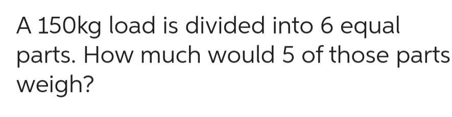 A 150kg load is divided into 6 equal
parts. How much would 5 of those parts
weigh?