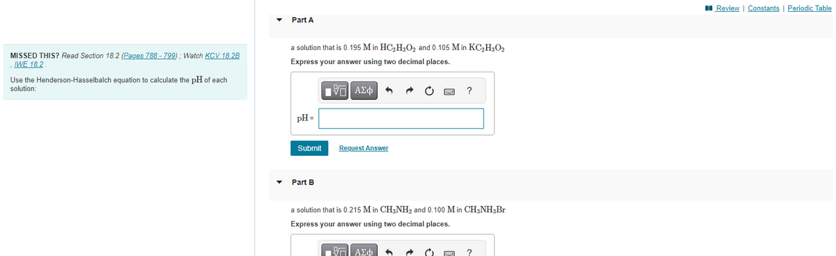 MISSED THIS? Read Section 18.2 (Pages 788 - 799); Watch KCV 18.2B
IWE 18.2
Use the Henderson-Hasselbalch equation to calculate the pH of each
solution:
Part A
a solution that is 0.195 M in HC₂H₂O₂ and 0.105 M in KC₂H3O2
Express your answer using two decimal places.
IVE ΑΣΦ
pH =
Submit
Part B
Request Answer
?
a solution that is 0.215 Min CH3NH₂ and 0.100 M in CH3NH3 Br
Express your answer using two decimal places.
ΠΕΠΙ ΑΣΦ 6
www
?
Review | Constants | Periodic Table