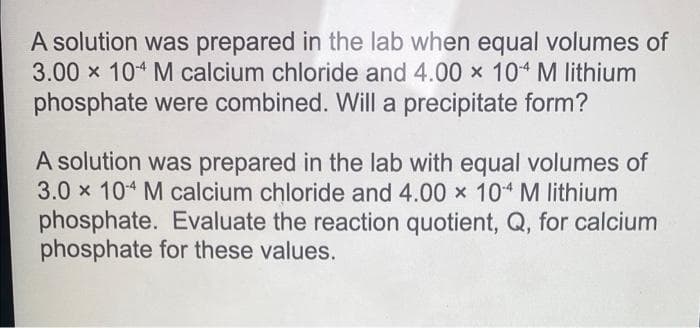 A solution was prepared in the lab when equal volumes of
3.00 x 104 M calcium chloride and 4.00 x 10-4 M lithium
phosphate were combined. Will a precipitate form?
A solution was prepared in the lab with equal volumes of
3.0 x 104 M calcium chloride and 4.00 x 10-4 M lithium
phosphate. Evaluate the reaction quotient, Q, for calcium
phosphate for these values.