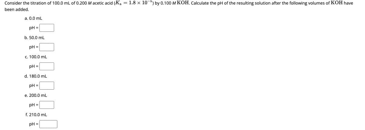 Consider the titration of 100.0 mL of 0.200 M acetic acid (Ka = 1.8 x 10 ) by 0.100 M KOH. Calculate the pH of the resulting solution after the following volumes of KOH have
been added.
a. 0.0 mL
pH =
b. 50.0 mL
pH =
c. 100.0 mL
pH =
d. 180.0 mL
pH =
e. 200.0 mL
pH =
f. 210.0 mL
pH =