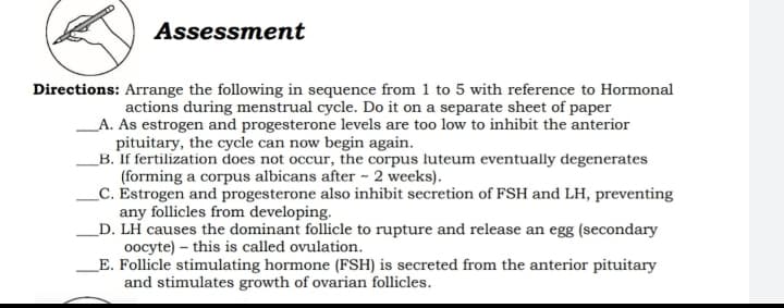 Assessment
Directions: Arrange the following in sequence from 1 to 5 with reference to Hormonal
actions during menstrual cycle. Do it on a separate sheet of paper
A. As estrogen and progesterone levels are too low to inhibit the anterior
pituitary, the cycle can now begin again.
_B. If fertilization does not occur, the corpus luteum eventually degenerates
(forming a corpus albicans after ~ 2 weeks).
_C. Estrogen and progesterone also inhibit secretion of FSH and LH, preventing
any follicles from developing.
_D. LH causes the dominant follicle to rupture and release an egg (secondary
oocyte) – this is called ovulation.
_E. Follicle stimulating hormone (FSH) is secreted from the anterior pituitary
and stimulates growth of ovarian follicles.
